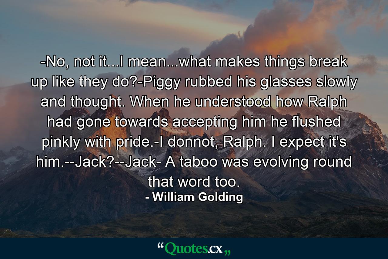 -No, not it...I mean...what makes things break up like they do?-Piggy rubbed his glasses slowly and thought. When he understood how Ralph had gone towards accepting him he flushed pinkly with pride.-I donnot, Ralph. I expect it's him.--Jack?--Jack- A taboo was evolving round that word too. - Quote by William Golding