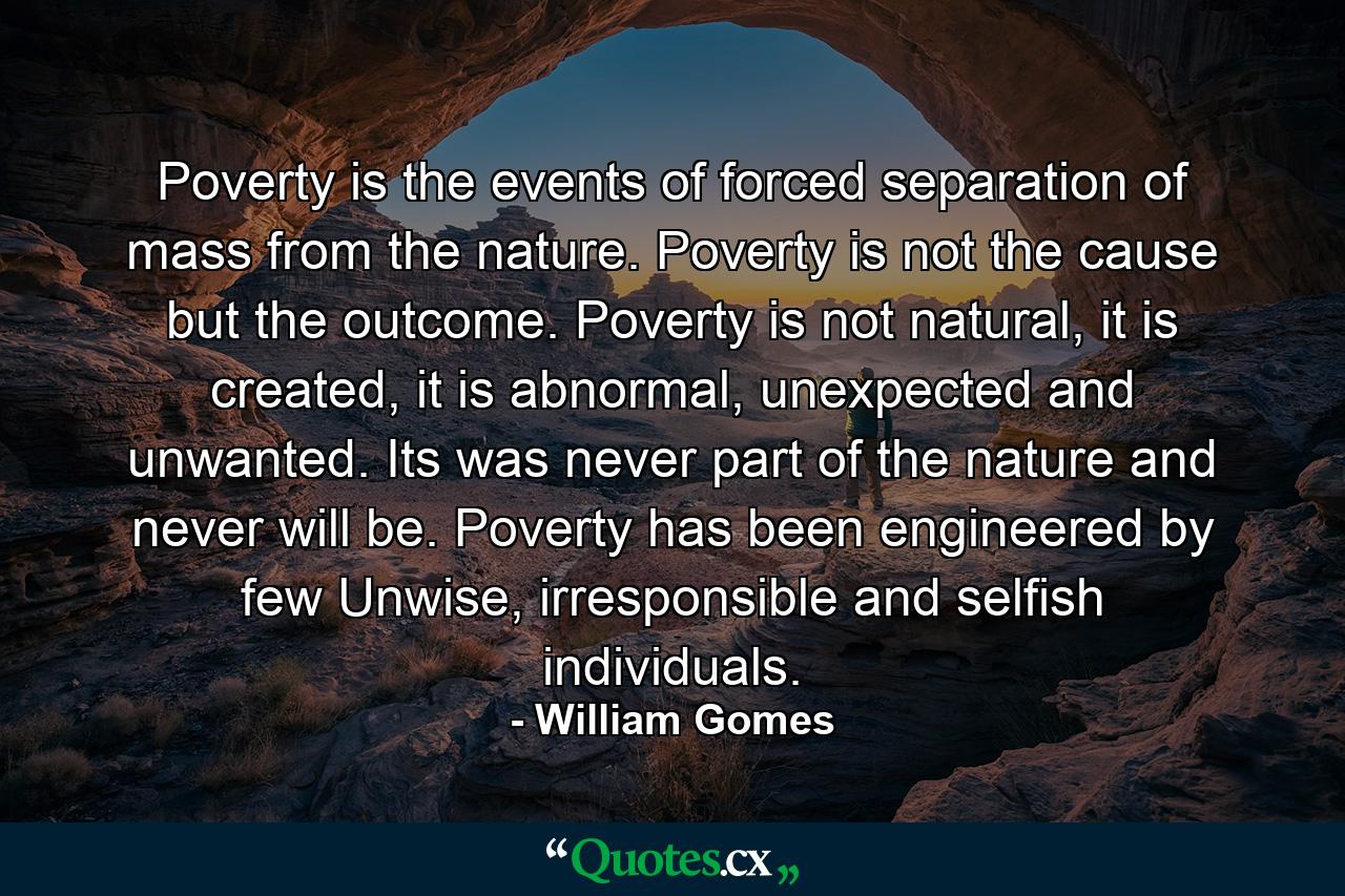 Poverty is the events of forced separation of mass from the nature. Poverty is not the cause but the outcome. Poverty is not natural, it is created, it is abnormal, unexpected and unwanted. Its was never part of the nature and never will be. Poverty has been engineered by few Unwise, irresponsible and selfish individuals. - Quote by William Gomes