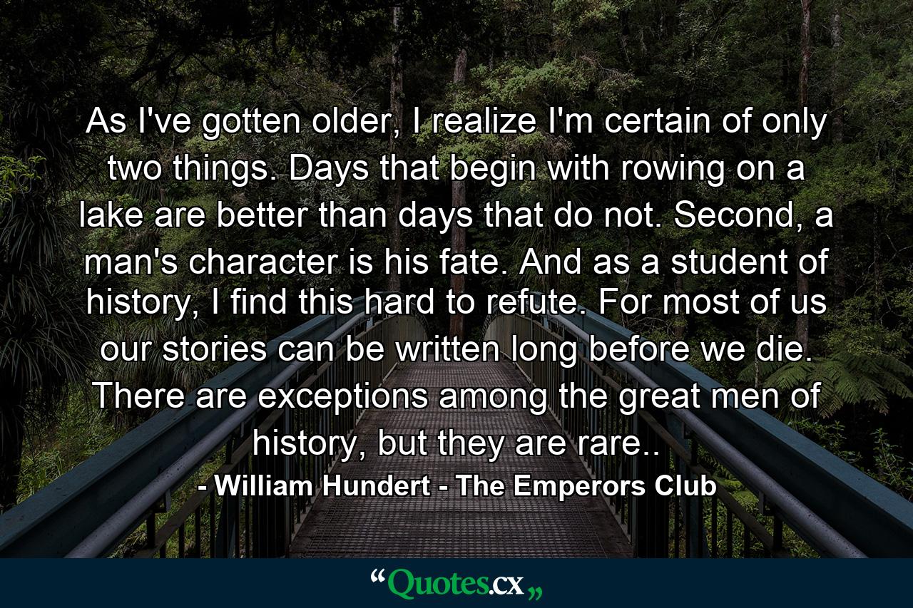 As I've gotten older, I realize I'm certain of only two things. Days that begin with rowing on a lake are better than days that do not. Second, a man's character is his fate. And as a student of history, I find this hard to refute. For most of us our stories can be written long before we die. There are exceptions among the great men of history, but they are rare.. - Quote by William Hundert - The Emperors Club