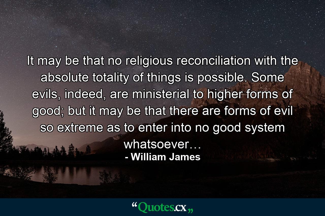 It may be that no religious reconciliation with the absolute totality of things is possible. Some evils, indeed, are ministerial to higher forms of good; but it may be that there are forms of evil so extreme as to enter into no good system whatsoever… - Quote by William James