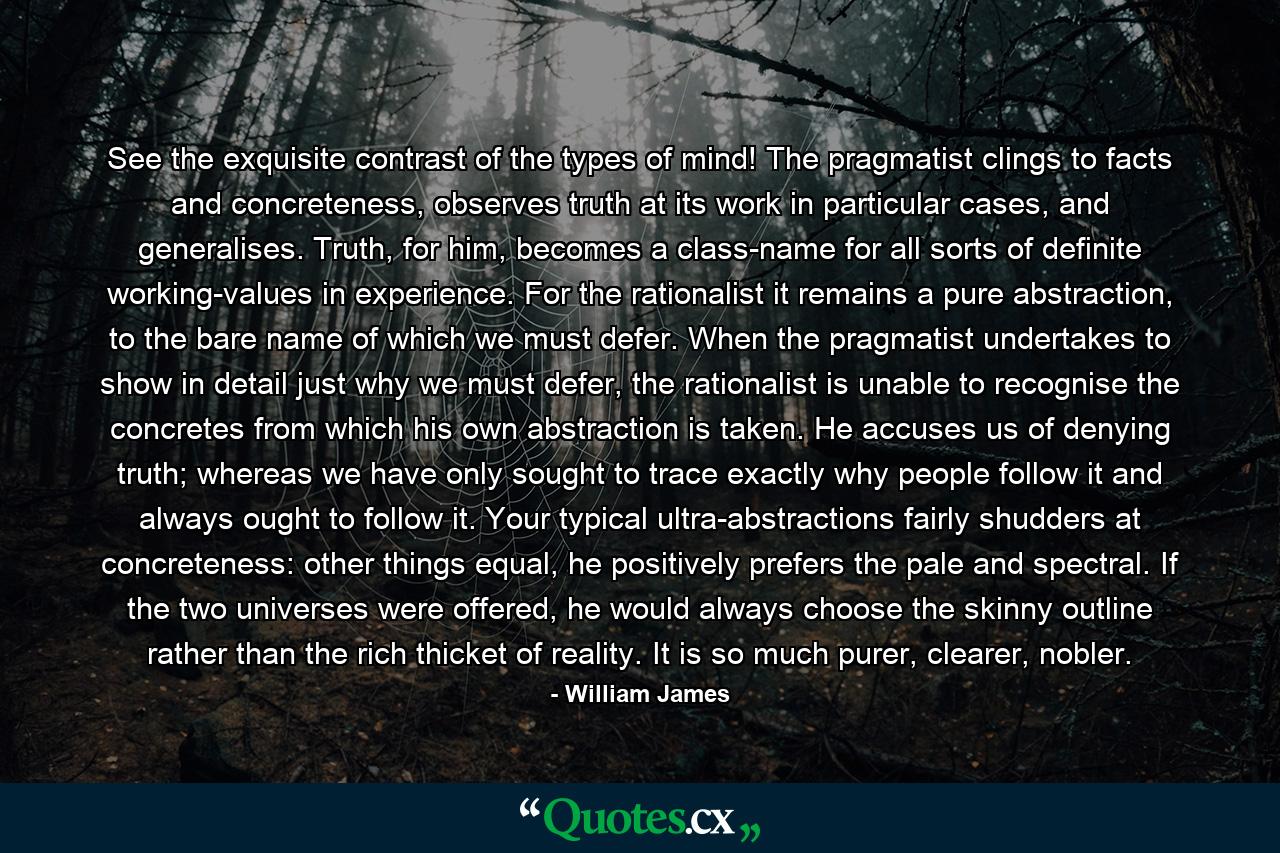 See the exquisite contrast of the types of mind! The pragmatist clings to facts and concreteness, observes truth at its work in particular cases, and generalises. Truth, for him, becomes a class-name for all sorts of definite working-values in experience. For the rationalist it remains a pure abstraction, to the bare name of which we must defer. When the pragmatist undertakes to show in detail just why we must defer, the rationalist is unable to recognise the concretes from which his own abstraction is taken. He accuses us of denying truth; whereas we have only sought to trace exactly why people follow it and always ought to follow it. Your typical ultra-abstractions fairly shudders at concreteness: other things equal, he positively prefers the pale and spectral. If the two universes were offered, he would always choose the skinny outline rather than the rich thicket of reality. It is so much purer, clearer, nobler. - Quote by William James