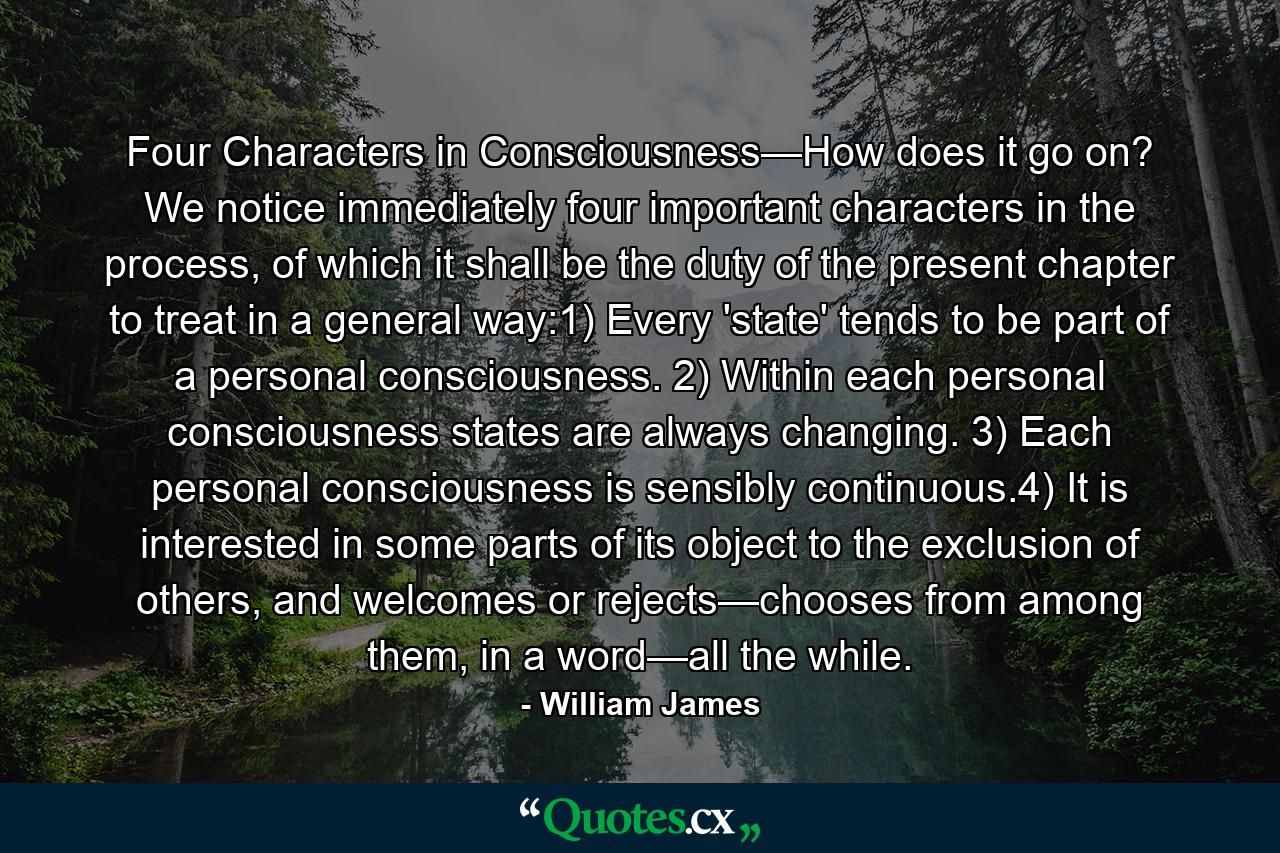 Four Characters in Consciousness—How does it go on? We notice immediately four important characters in the process, of which it shall be the duty of the present chapter to treat in a general way:1) Every 'state' tends to be part of a personal consciousness. 2) Within each personal consciousness states are always changing. 3) Each personal consciousness is sensibly continuous.4) It is interested in some parts of its object to the exclusion of others, and welcomes or rejects—chooses from among them, in a word—all the while. - Quote by William James