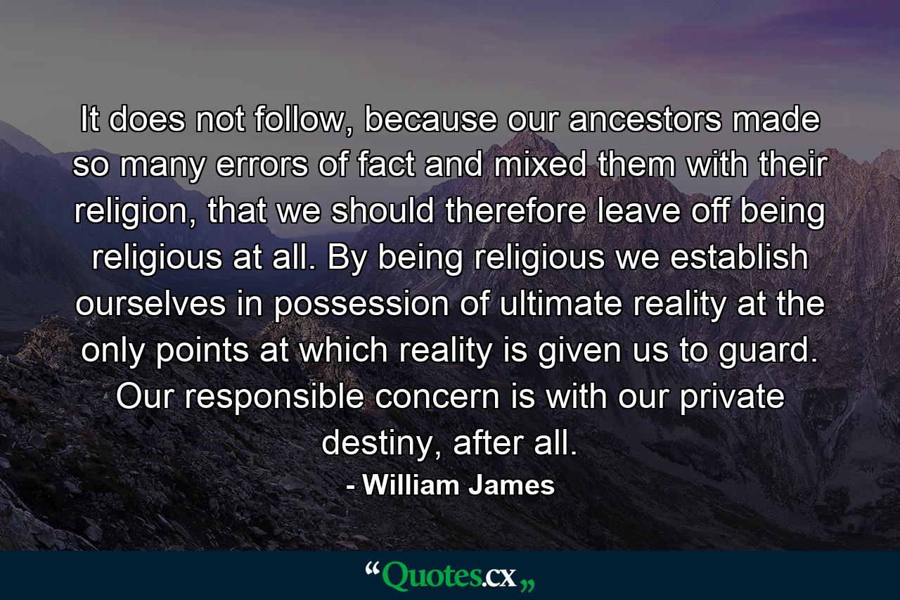 It does not follow, because our ancestors made so many errors of fact and mixed them with their religion, that we should therefore leave off being religious at all. By being religious we establish ourselves in possession of ultimate reality at the only points at which reality is given us to guard. Our responsible concern is with our private destiny, after all. - Quote by William James