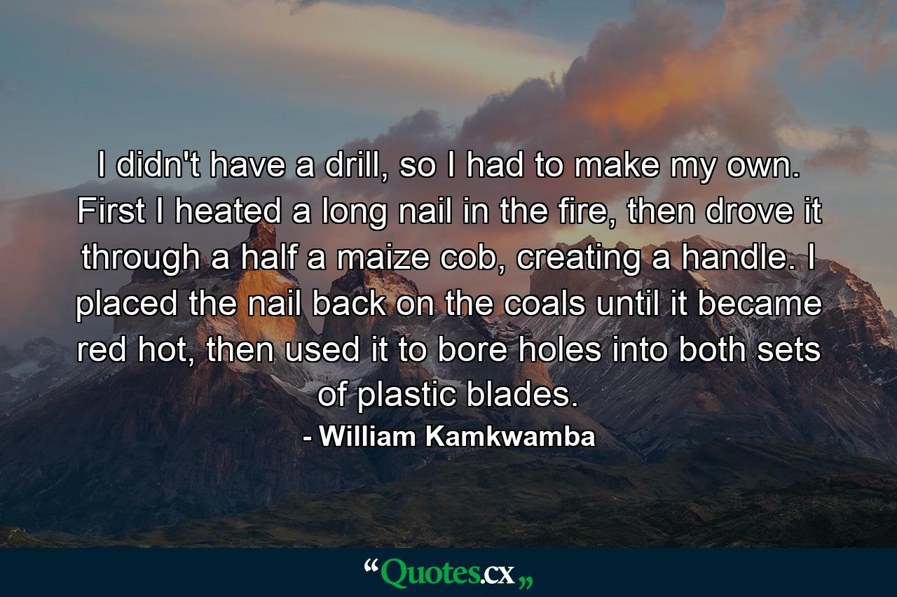 I didn't have a drill, so I had to make my own. First I heated a long nail in the fire, then drove it through a half a maize cob, creating a handle. I placed the nail back on the coals until it became red hot, then used it to bore holes into both sets of plastic blades. - Quote by William Kamkwamba