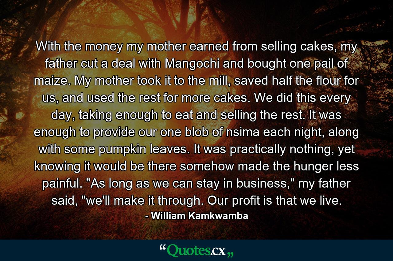 With the money my mother earned from selling cakes, my father cut a deal with Mangochi and bought one pail of maize. My mother took it to the mill, saved half the flour for us, and used the rest for more cakes. We did this every day, taking enough to eat and selling the rest. It was enough to provide our one blob of nsima each night, along with some pumpkin leaves. It was practically nothing, yet knowing it would be there somehow made the hunger less painful. 