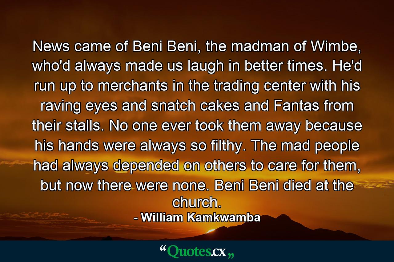 News came of Beni Beni, the madman of Wimbe, who'd always made us laugh in better times. He'd run up to merchants in the trading center with his raving eyes and snatch cakes and Fantas from their stalls. No one ever took them away because his hands were always so filthy. The mad people had always depended on others to care for them, but now there were none. Beni Beni died at the church. - Quote by William Kamkwamba