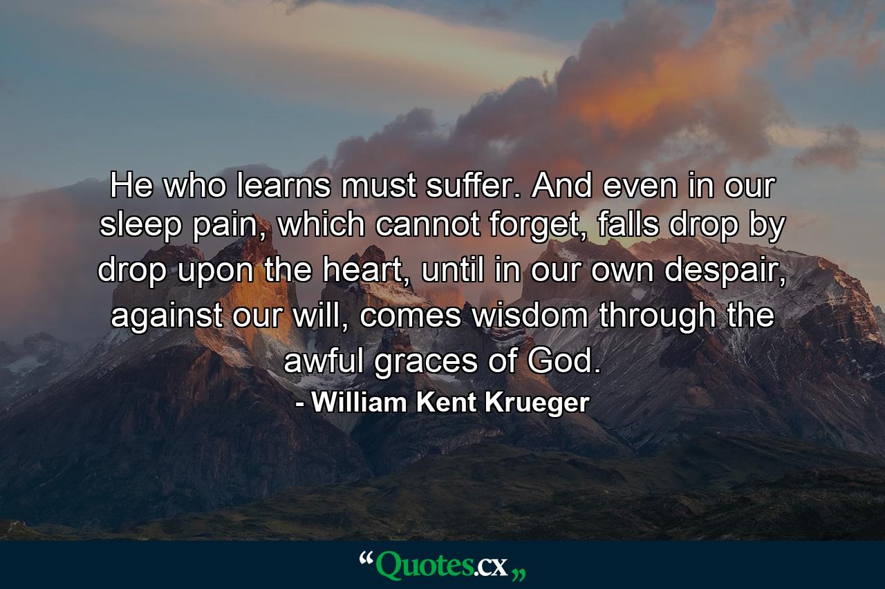 He who learns must suffer. And even in our sleep pain, which cannot forget, falls drop by drop upon the heart, until in our own despair, against our will, comes wisdom through the awful graces of God. - Quote by William Kent Krueger