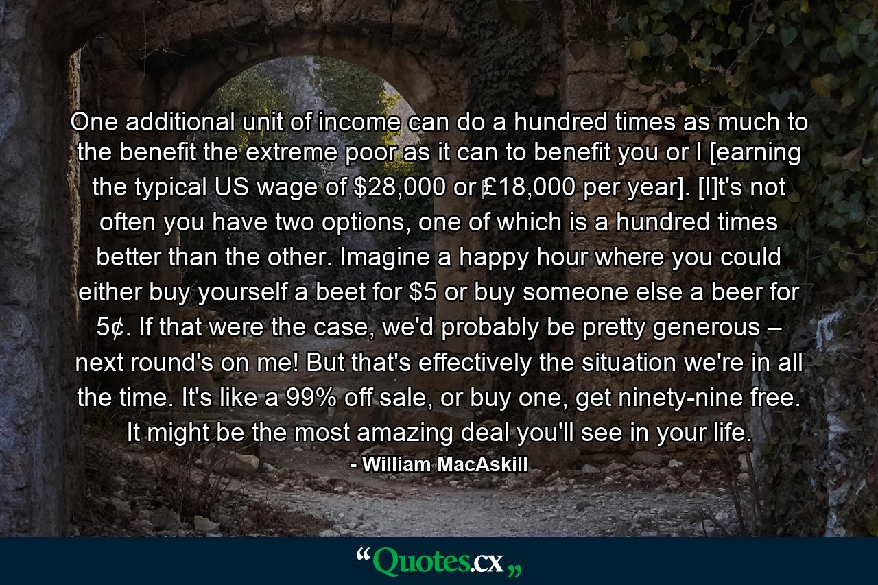 One additional unit of income can do a hundred times as much to the benefit the extreme poor as it can to benefit you or I [earning the typical US wage of $28,000 or ‎£18,000 per year]. [I]t's not often you have two options, one of which is a hundred times better than the other. Imagine a happy hour where you could either buy yourself a beet for $5 or buy someone else a beer for 5¢. If that were the case, we'd probably be pretty generous – next round's on me! But that's effectively the situation we're in all the time. It's like a 99% off sale, or buy one, get ninety-nine free. It might be the most amazing deal you'll see in your life. - Quote by William MacAskill