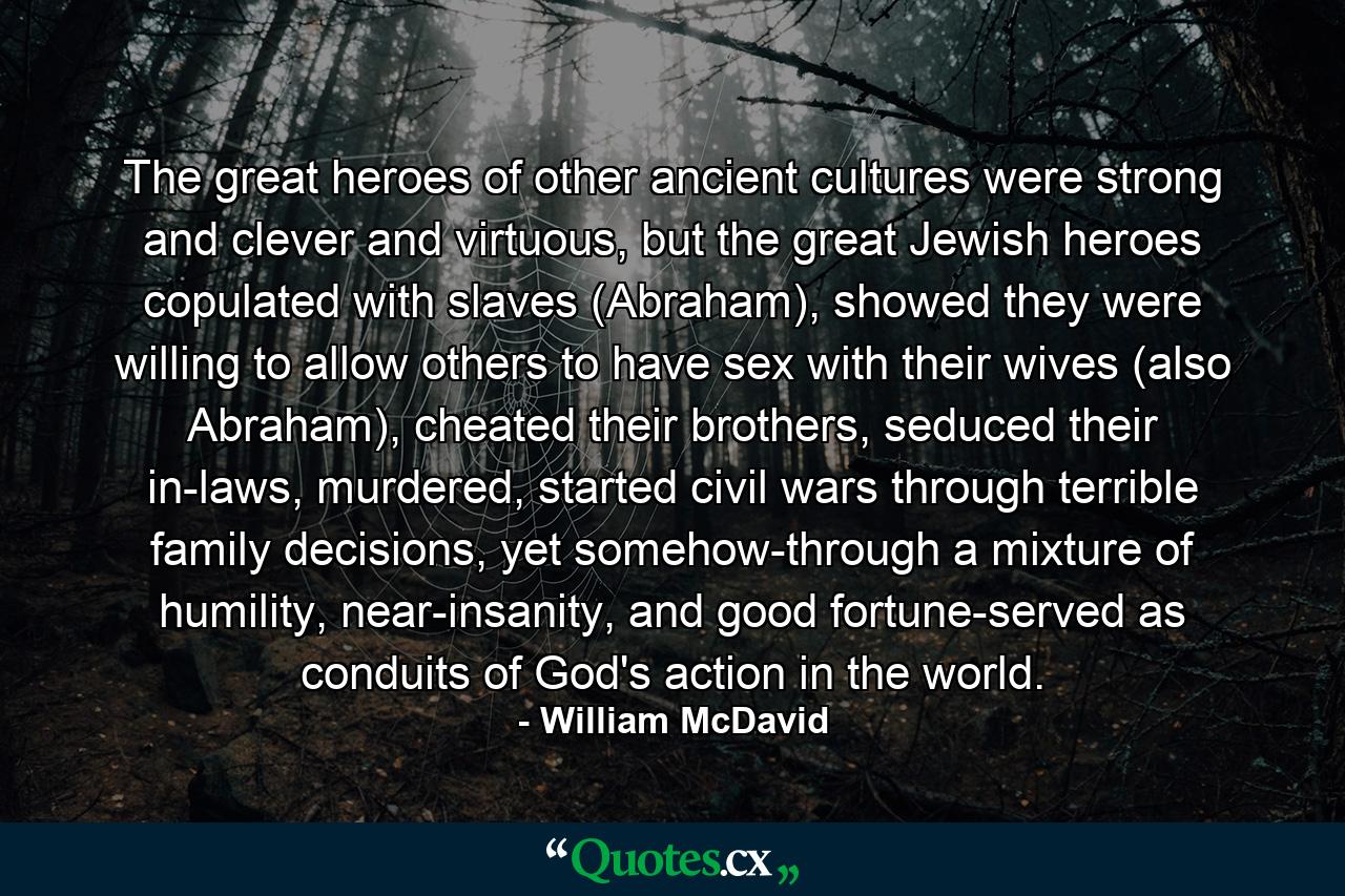 The great heroes of other ancient cultures were strong and clever and virtuous, but the great Jewish heroes copulated with slaves (Abraham), showed they were willing to allow others to have sex with their wives (also Abraham), cheated their brothers, seduced their in-laws, murdered, started civil wars through terrible family decisions, yet somehow-through a mixture of humility, near-insanity, and good fortune-served as conduits of God's action in the world. - Quote by William McDavid