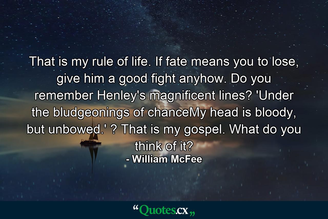 That is my rule of life. If fate means you to lose, give him a good fight anyhow. Do you remember Henley's magnificent lines? 'Under the bludgeonings of chanceMy head is bloody, but unbowed.' ? That is my gospel. What do you think of it? - Quote by William McFee