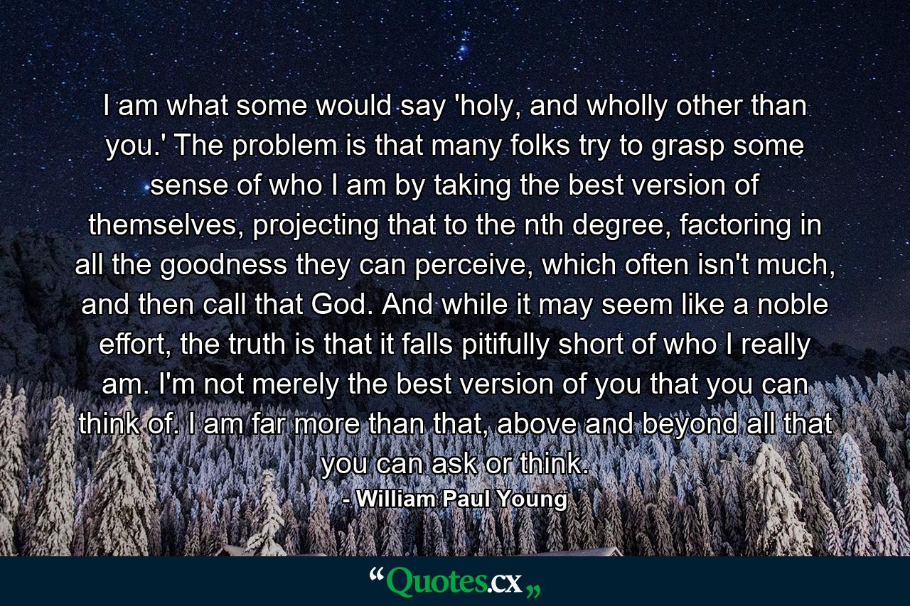 I am what some would say 'holy, and wholly other than you.' The problem is that many folks try to grasp some sense of who I am by taking the best version of themselves, projecting that to the nth degree, factoring in all the goodness they can perceive, which often isn't much, and then call that God. And while it may seem like a noble effort, the truth is that it falls pitifully short of who I really am. I'm not merely the best version of you that you can think of. I am far more than that, above and beyond all that you can ask or think. - Quote by William Paul Young