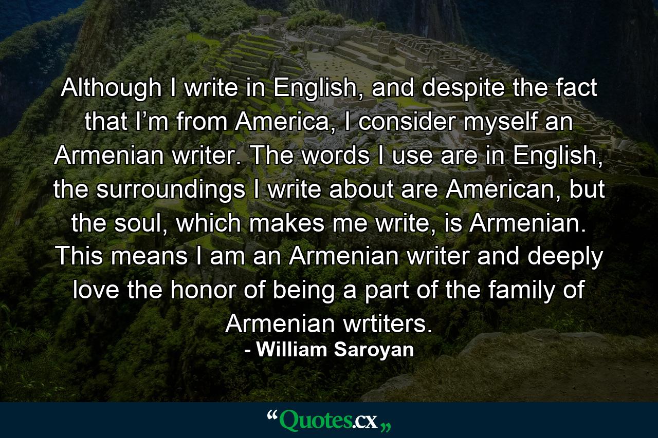 Although I write in English, and despite the fact that I’m from America, I consider myself an Armenian writer. The words I use are in English, the surroundings I write about are American, but the soul, which makes me write, is Armenian. This means I am an Armenian writer and deeply love the honor of being a part of the family of Armenian wrtiters. - Quote by William Saroyan