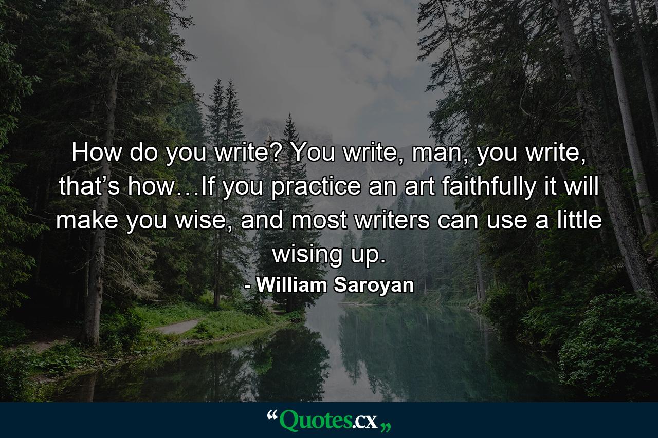 How do you write? You write, man, you write, that’s how…If you practice an art faithfully it will make you wise, and most writers can use a little wising up. - Quote by William Saroyan