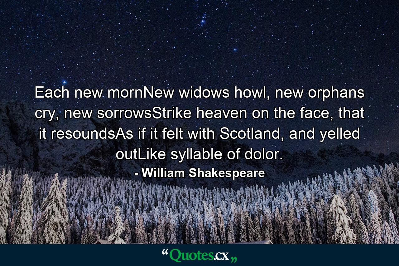 Each new mornNew widows howl, new orphans cry, new sorrowsStrike heaven on the face, that it resoundsAs if it felt with Scotland, and yelled outLike syllable of dolor. - Quote by William Shakespeare