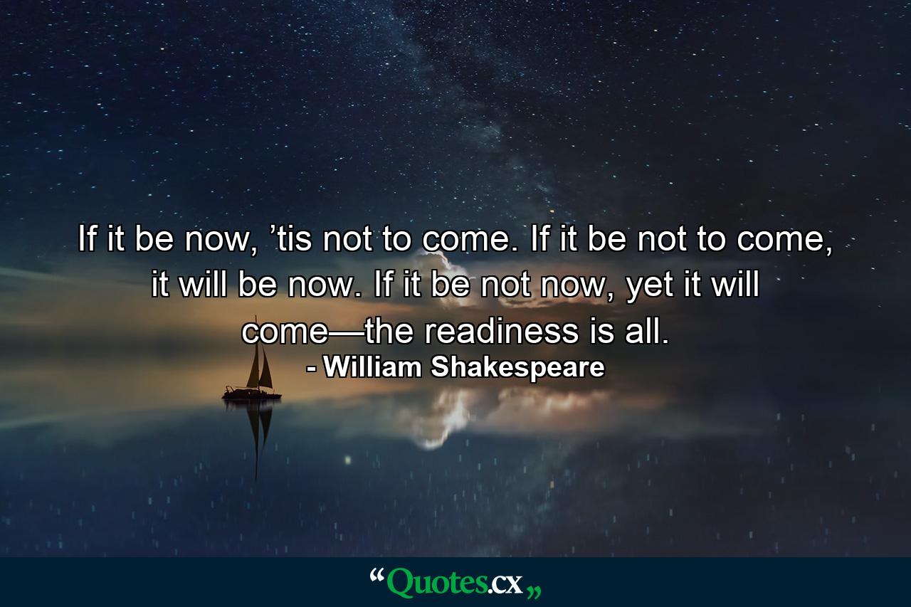 If it be now, ’tis not to come. If it be not to come, it will be now. If it be not now, yet it will come—the readiness is all. - Quote by William Shakespeare