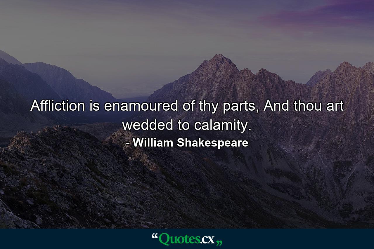 Affliction is enamoured of thy parts, And thou art wedded to calamity. - Quote by William Shakespeare