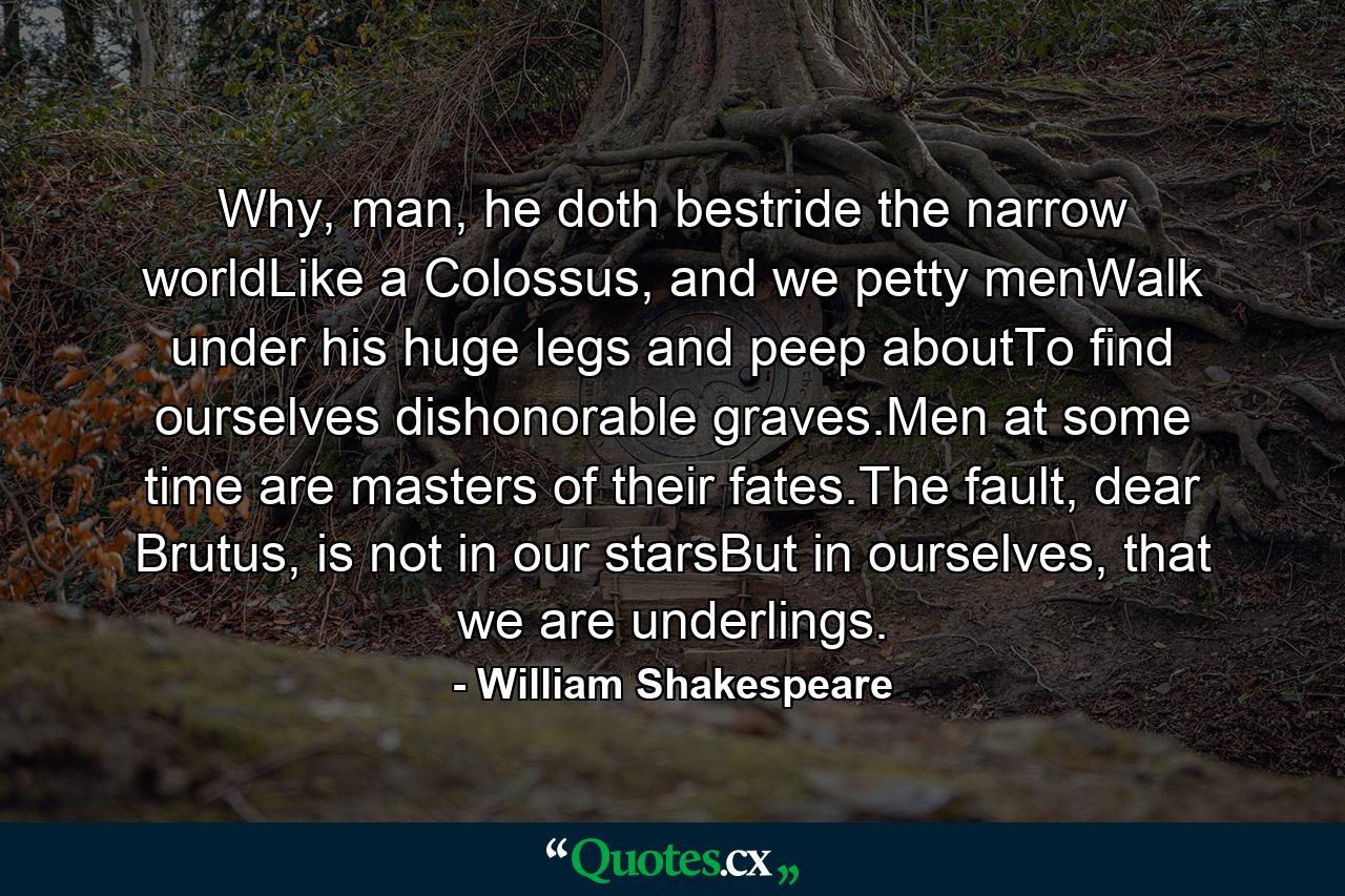 Why, man, he doth bestride the narrow worldLike a Colossus, and we petty menWalk under his huge legs and peep aboutTo find ourselves dishonorable graves.Men at some time are masters of their fates.The fault, dear Brutus, is not in our starsBut in ourselves, that we are underlings. - Quote by William Shakespeare