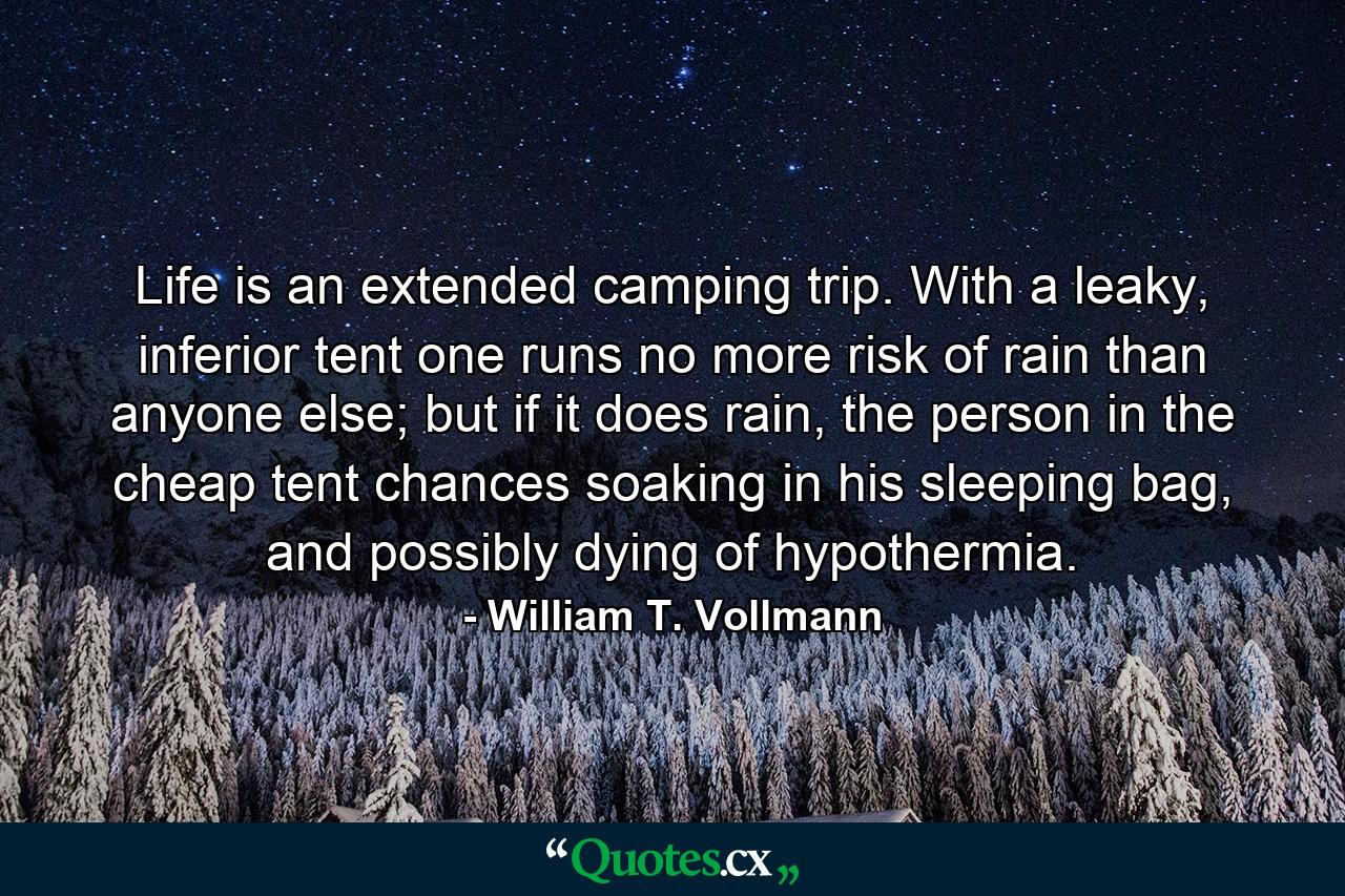 Life is an extended camping trip. With a leaky, inferior tent one runs no more risk of rain than anyone else; but if it does rain, the person in the cheap tent chances soaking in his sleeping bag, and possibly dying of hypothermia. - Quote by William T. Vollmann