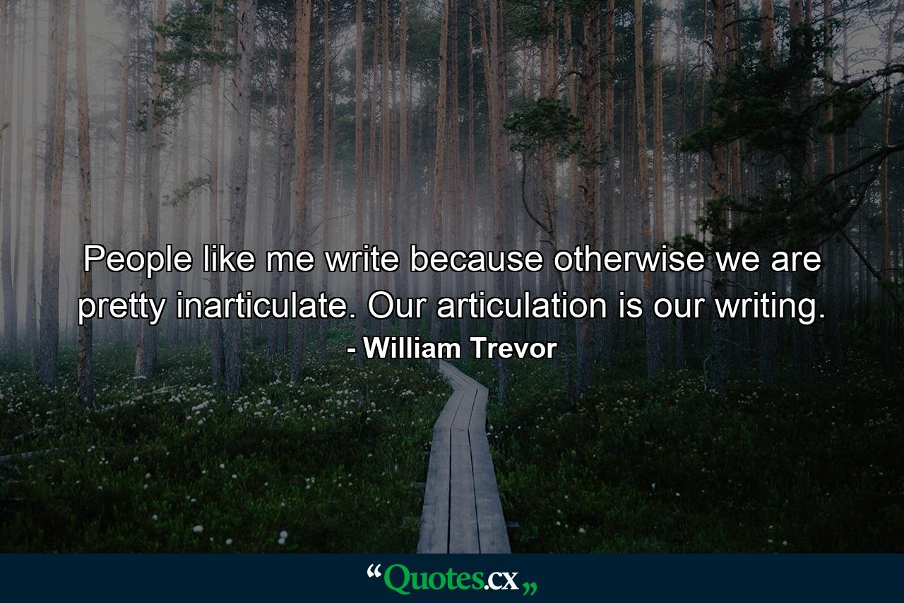 People like me write because otherwise we are pretty inarticulate. Our articulation is our writing. - Quote by William Trevor