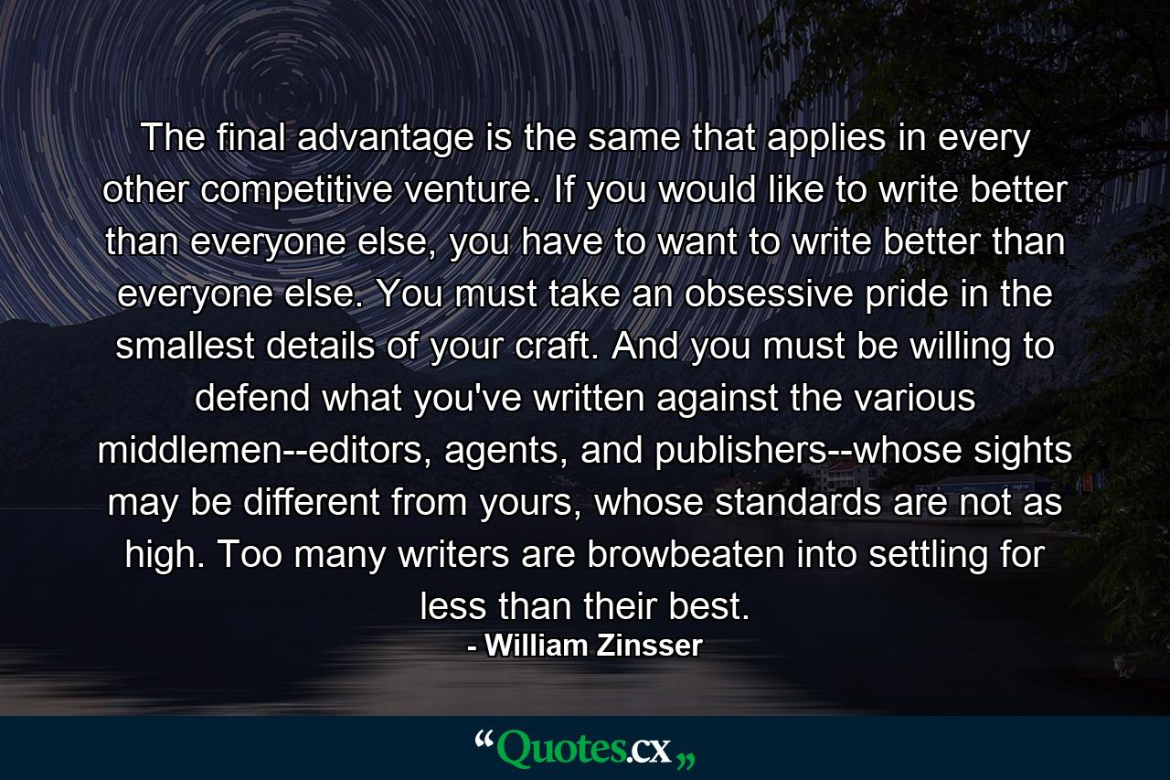 The final advantage is the same that applies in every other competitive venture. If you would like to write better than everyone else, you have to want to write better than everyone else. You must take an obsessive pride in the smallest details of your craft. And you must be willing to defend what you've written against the various middlemen--editors, agents, and publishers--whose sights may be different from yours, whose standards are not as high. Too many writers are browbeaten into settling for less than their best. - Quote by William Zinsser