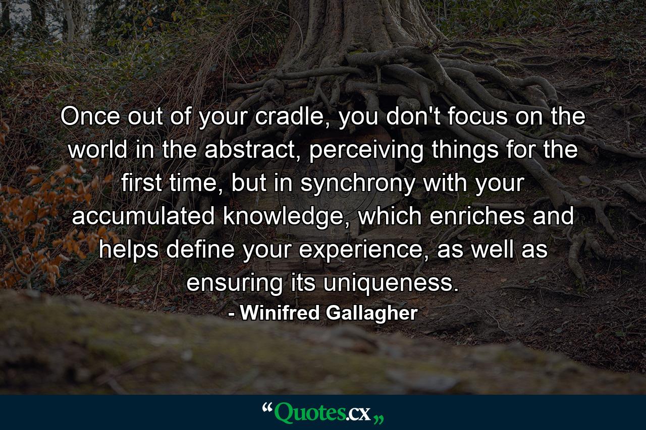 Once out of your cradle, you don't focus on the world in the abstract, perceiving things for the first time, but in synchrony with your accumulated knowledge, which enriches and helps define your experience, as well as ensuring its uniqueness. - Quote by Winifred Gallagher