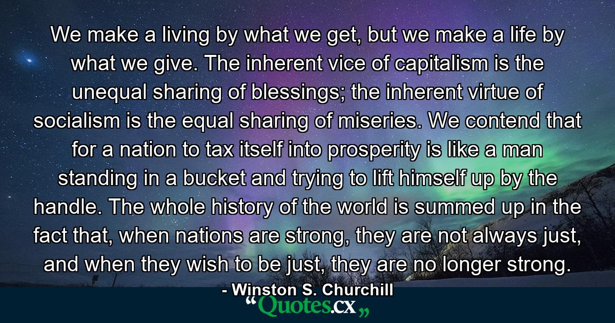 We make a living by what we get, but we make a life by what we give. The inherent vice of capitalism is the unequal sharing of blessings; the inherent virtue of socialism is the equal sharing of miseries. We contend that for a nation to tax itself into prosperity is like a man standing in a bucket and trying to lift himself up by the handle. The whole history of the world is summed up in the fact that, when nations are strong, they are not always just, and when they wish to be just, they are no longer strong. - Quote by Winston S. Churchill