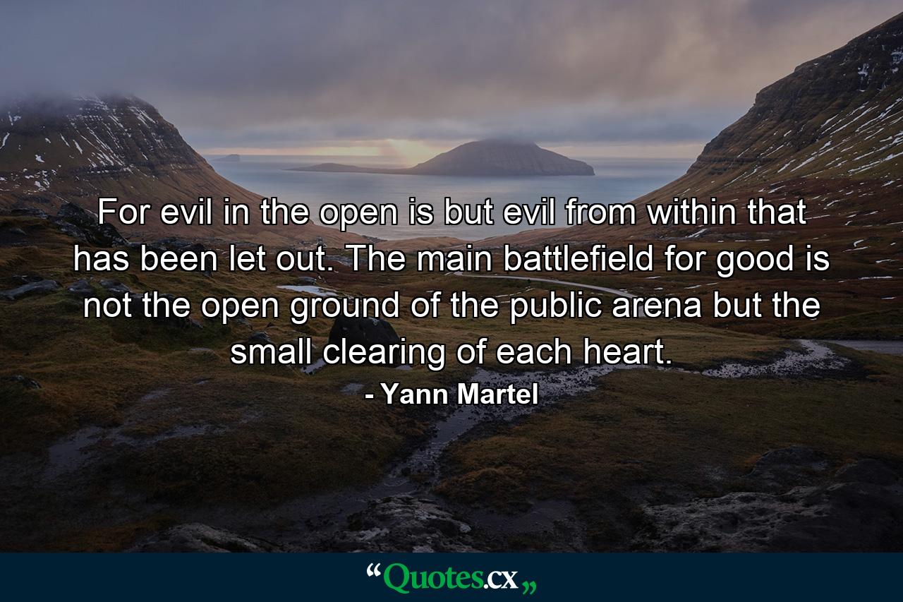 For evil in the open is but evil from within that has been let out. The main battlefield for good is not the open ground of the public arena but the small clearing of each heart. - Quote by Yann Martel