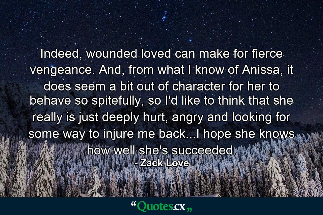 Indeed, wounded loved can make for fierce vengeance. And, from what I know of Anissa, it does seem a bit out of character for her to behave so spitefully, so I'd like to think that she really is just deeply hurt, angry and looking for some way to injure me back...I hope she knows how well she's succeeded. - Quote by Zack Love