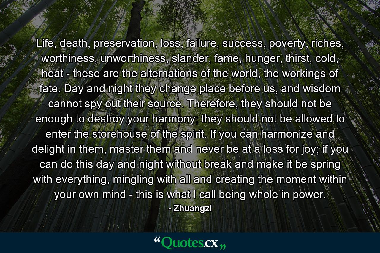 Life, death, preservation, loss, failure, success, poverty, riches, worthiness, unworthiness, slander, fame, hunger, thirst, cold, heat - these are the alternations of the world, the workings of fate. Day and night they change place before us, and wisdom cannot spy out their source. Therefore, they should not be enough to destroy your harmony; they should not be allowed to enter the storehouse of the spirit. If you can harmonize and delight in them, master them and never be at a loss for joy; if you can do this day and night without break and make it be spring with everything, mingling with all and creating the moment within your own mind - this is what I call being whole in power. - Quote by Zhuangzi