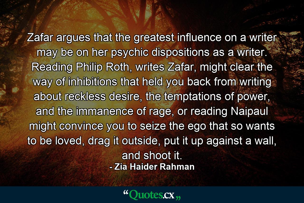 Zafar argues that the greatest influence on a writer may be on her psychic dispositions as a writer. Reading Philip Roth, writes Zafar, might clear the way of inhibitions that held you back from writing about reckless desire, the temptations of power, and the immanence of rage, or reading Naipaul might convince you to seize the ego that so wants to be loved, drag it outside, put it up against a wall, and shoot it. - Quote by Zia Haider Rahman