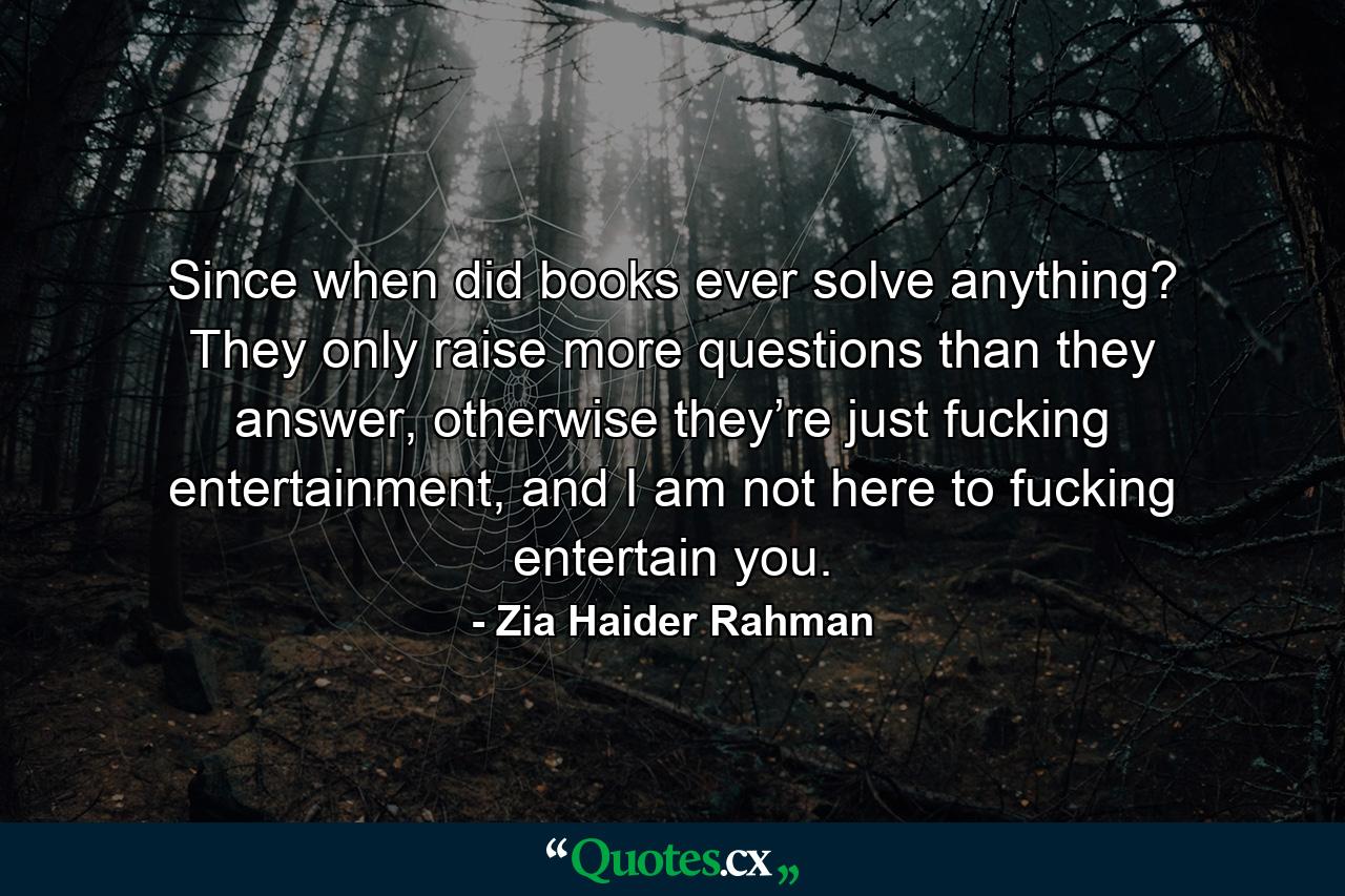 Since when did books ever solve anything? They only raise more questions than they answer, otherwise they’re just fucking entertainment, and I am not here to fucking entertain you. - Quote by Zia Haider Rahman