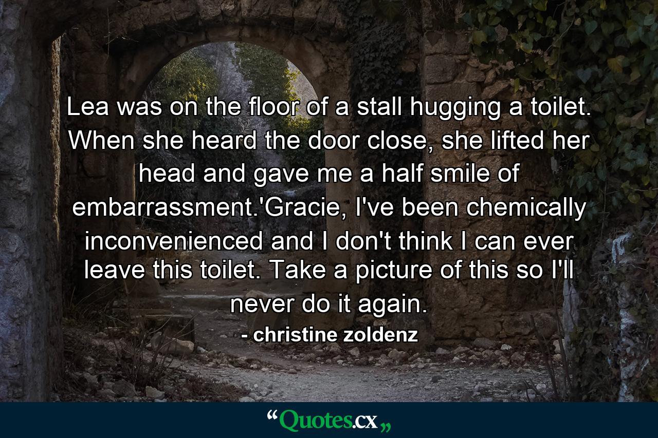 Lea was on the floor of a stall hugging a toilet. When she heard the door close, she lifted her head and gave me a half smile of embarrassment.'Gracie, I've been chemically inconvenienced and I don't think I can ever leave this toilet. Take a picture of this so I'll never do it again. - Quote by christine zoldenz