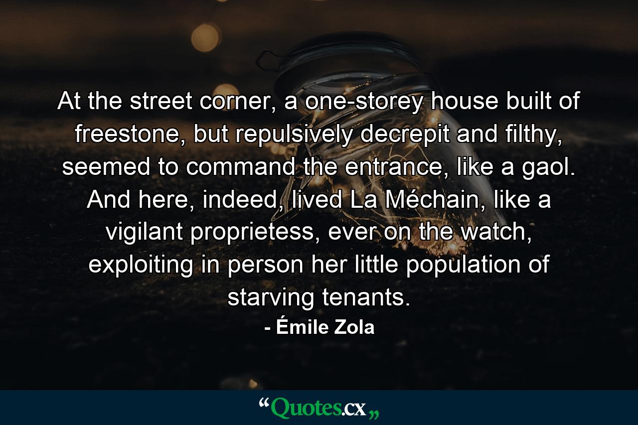 At the street corner, a one-storey house built of freestone, but repulsively decrepit and filthy, seemed to command the entrance, like a gaol. And here, indeed, lived La Méchain, like a vigilant proprietess, ever on the watch, exploiting in person her little population of starving tenants. - Quote by Émile Zola