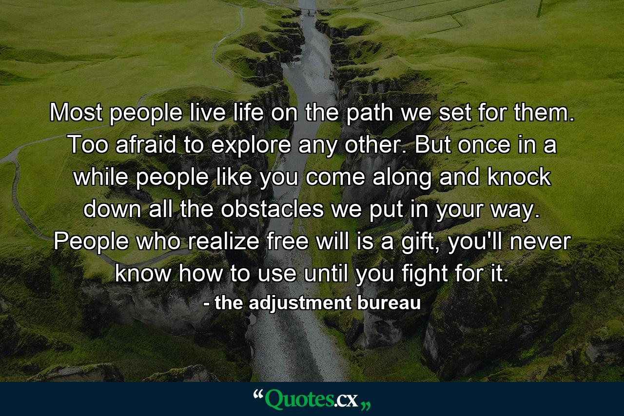 Most people live life on the path we set for them. Too afraid to explore any other. But once in a while people like you come along and knock down all the obstacles we put in your way. People who realize free will is a gift, you'll never know how to use until you fight for it. - Quote by the adjustment bureau