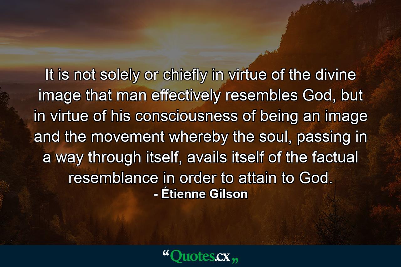 It is not solely or chiefly in virtue of the divine image that man effectively resembles God, but in virtue of his consciousness of being an image and the movement whereby the soul, passing in a way through itself, avails itself of the factual resemblance in order to attain to God. - Quote by Étienne Gilson