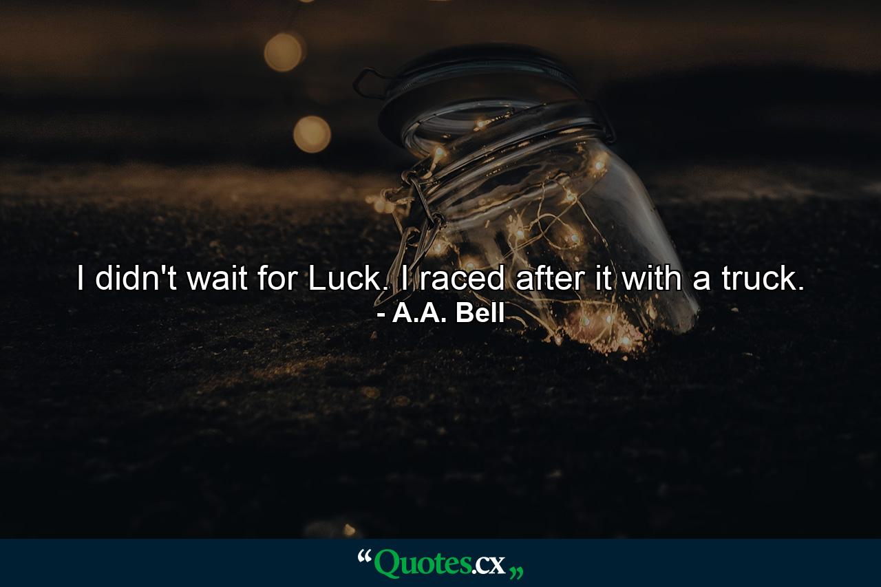 I didn't wait for Luck. I raced after it with a truck. - Quote by A.A. Bell