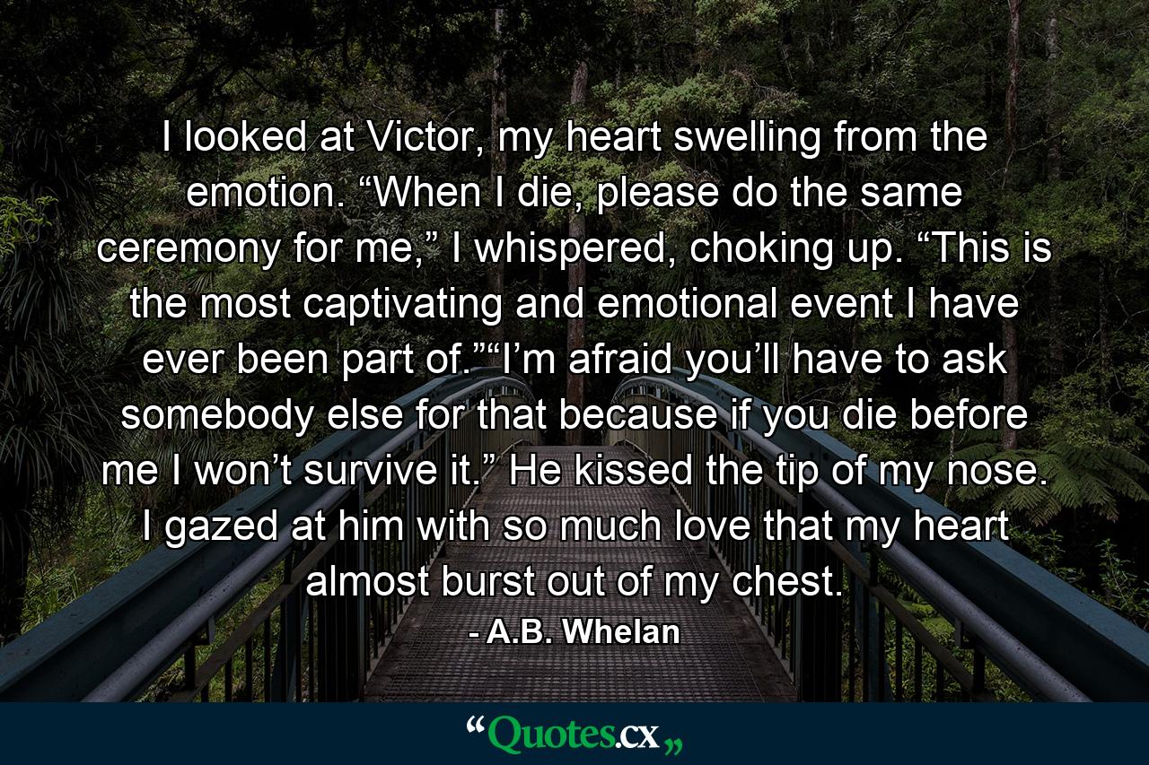 I looked at Victor, my heart swelling from the emotion. “When I die, please do the same ceremony for me,” I whispered, choking up. “This is the most captivating and emotional event I have ever been part of.”“I’m afraid you’ll have to ask somebody else for that because if you die before me I won’t survive it.” He kissed the tip of my nose. I gazed at him with so much love that my heart almost burst out of my chest. - Quote by A.B. Whelan