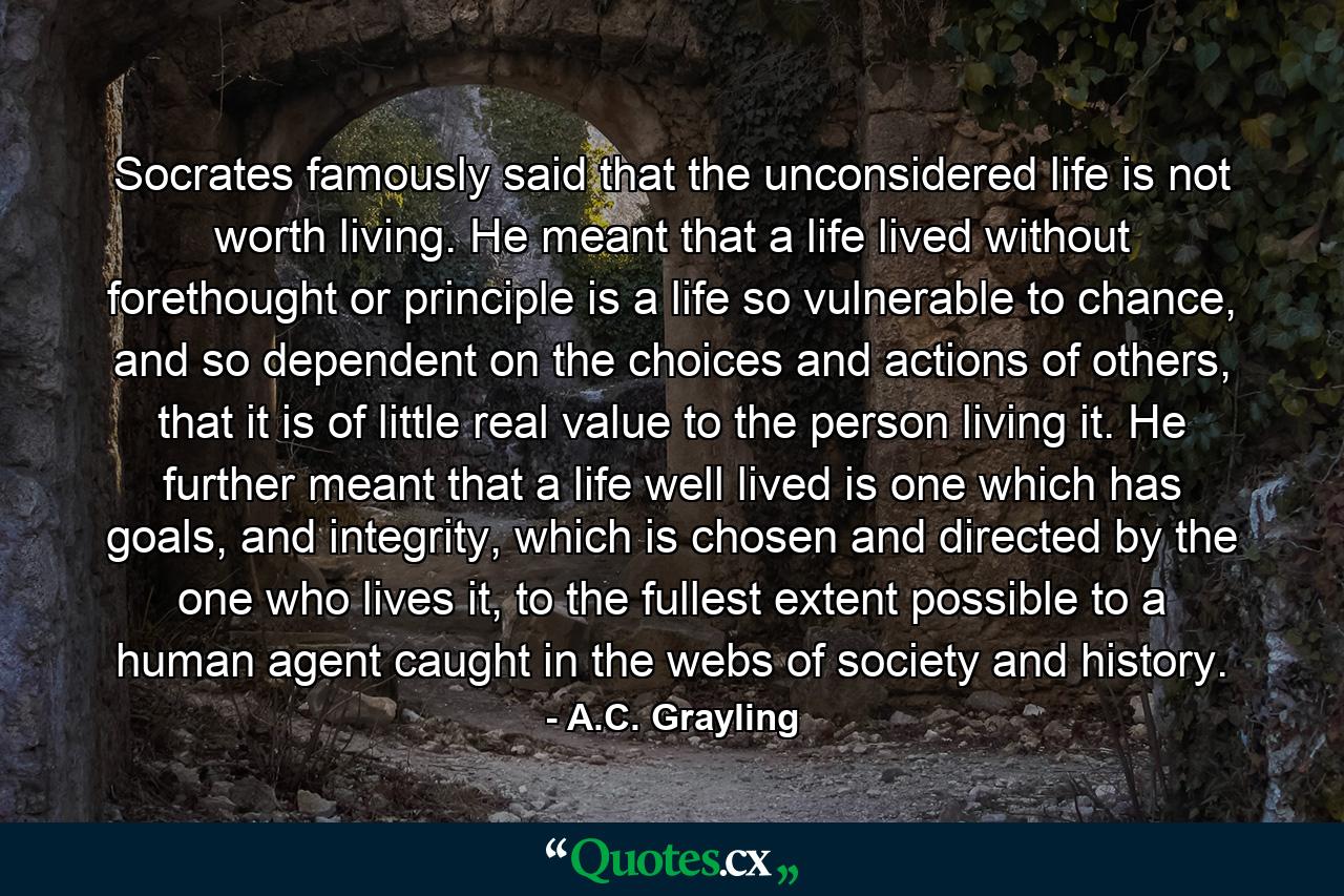 Socrates famously said that the unconsidered life is not worth living. He meant that a life lived without forethought or principle is a life so vulnerable to chance, and so dependent on the choices and actions of others, that it is of little real value to the person living it. He further meant that a life well lived is one which has goals, and integrity, which is chosen and directed by the one who lives it, to the fullest extent possible to a human agent caught in the webs of society and history. - Quote by A.C. Grayling