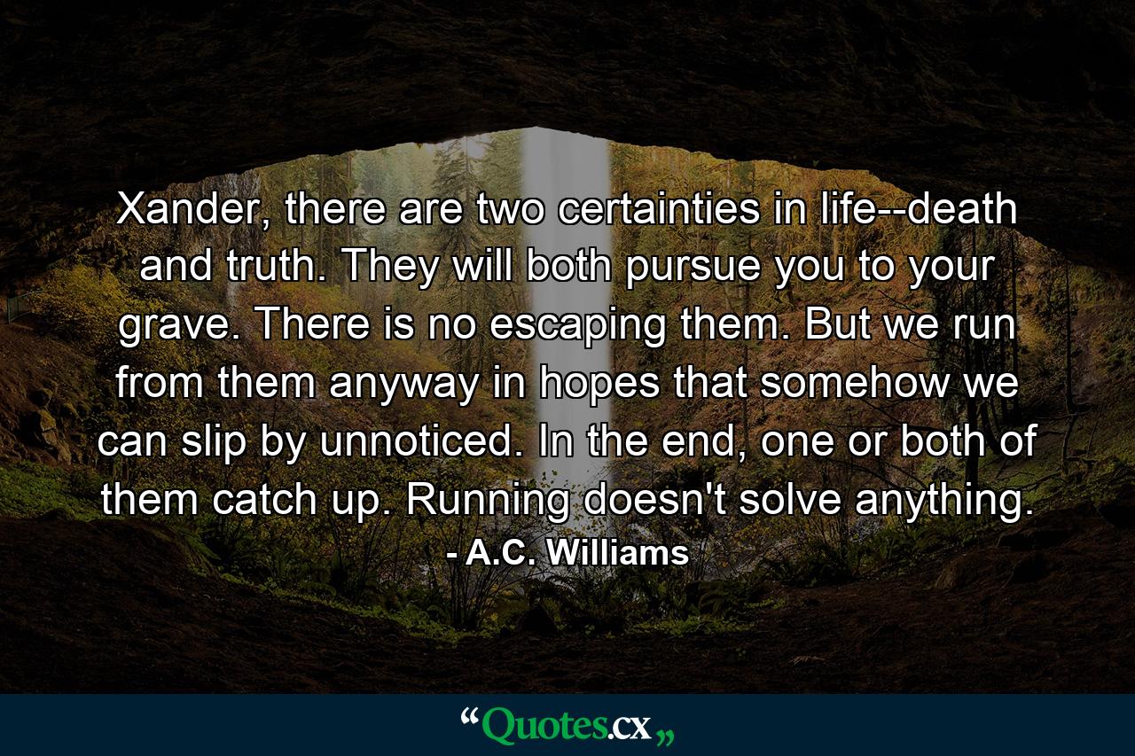 Xander, there are two certainties in life--death and truth. They will both pursue you to your grave. There is no escaping them. But we run from them anyway in hopes that somehow we can slip by unnoticed. In the end, one or both of them catch up. Running doesn't solve anything. - Quote by A.C. Williams