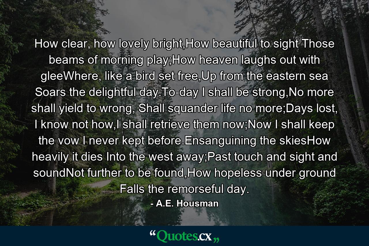 How clear, how lovely bright,How beautiful to sight Those beams of morning play;How heaven laughs out with gleeWhere, like a bird set free,Up from the eastern sea Soars the delightful day.To-day I shall be strong,No more shall yield to wrong, Shall squander life no more;Days lost, I know not how,I shall retrieve them now;Now I shall keep the vow I never kept before.Ensanguining the skiesHow heavily it dies Into the west away;Past touch and sight and soundNot further to be found,How hopeless under ground Falls the remorseful day. - Quote by A.E. Housman