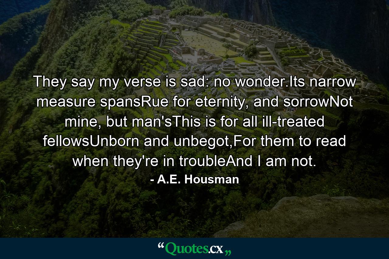 They say my verse is sad: no wonder.Its narrow measure spansRue for eternity, and sorrowNot mine, but man'sThis is for all ill-treated fellowsUnborn and unbegot,For them to read when they're in troubleAnd I am not. - Quote by A.E. Housman