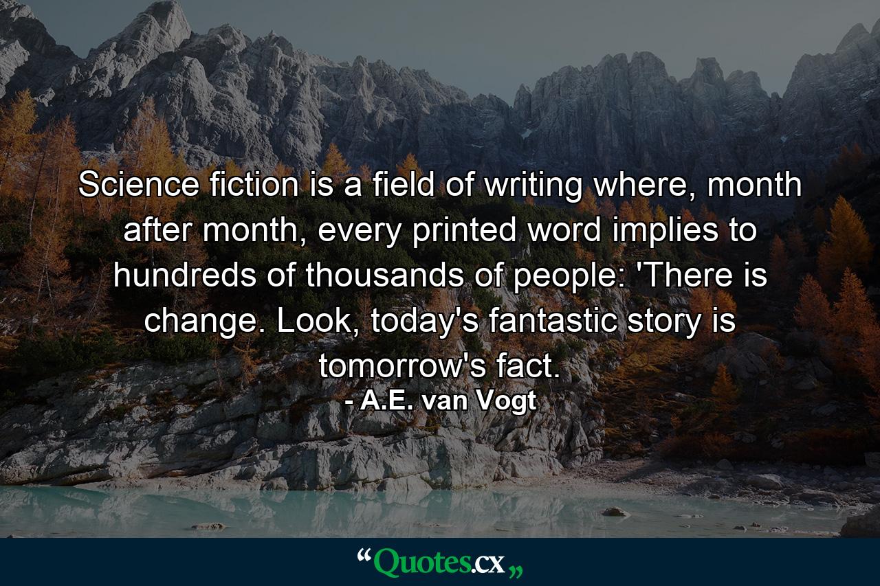 Science fiction is a field of writing where, month after month, every printed word implies to hundreds of thousands of people: 'There is change. Look, today's fantastic story is tomorrow's fact. - Quote by A.E. van Vogt