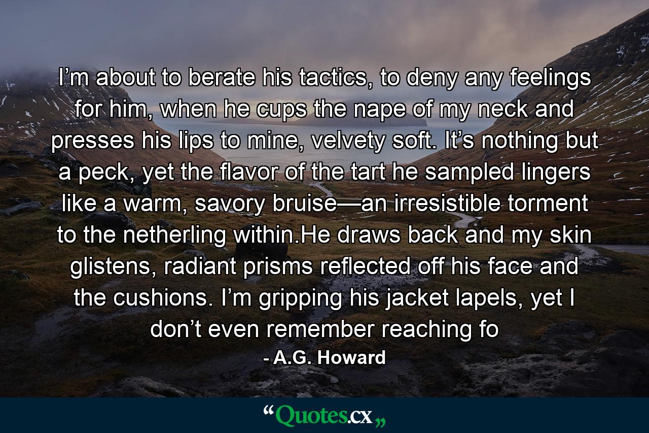 I’m about to berate his tactics, to deny any feelings for him, when he cups the nape of my neck and presses his lips to mine, velvety soft. It’s nothing but a peck, yet the flavor of the tart he sampled lingers like a warm, savory bruise—an irresistible torment to the netherling within.He draws back and my skin glistens, radiant prisms reflected off his face and the cushions. I’m gripping his jacket lapels, yet I don’t even remember reaching fo - Quote by A.G. Howard