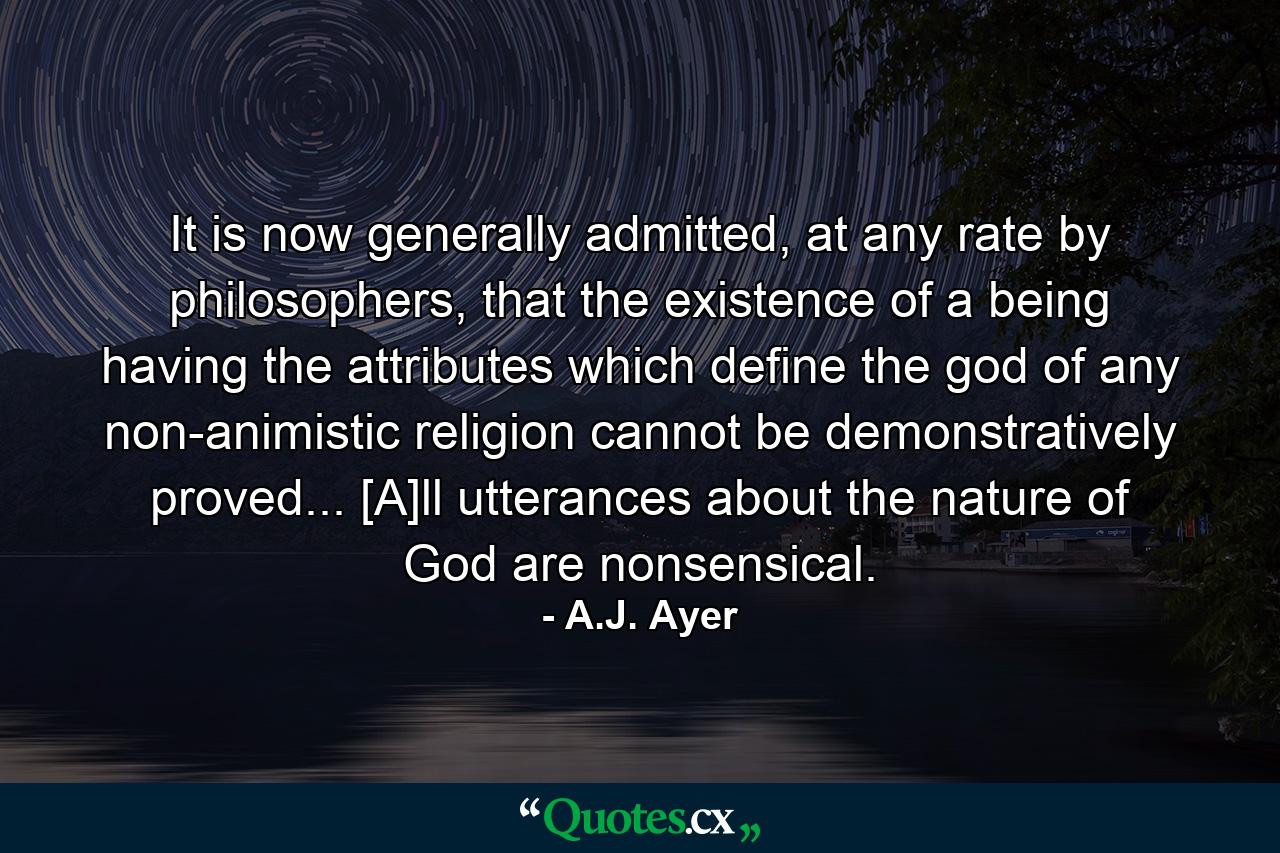 It is now generally admitted, at any rate by philosophers, that the existence of a being having the attributes which define the god of any non-animistic religion cannot be demonstratively proved... [A]ll utterances about the nature of God are nonsensical. - Quote by A.J. Ayer