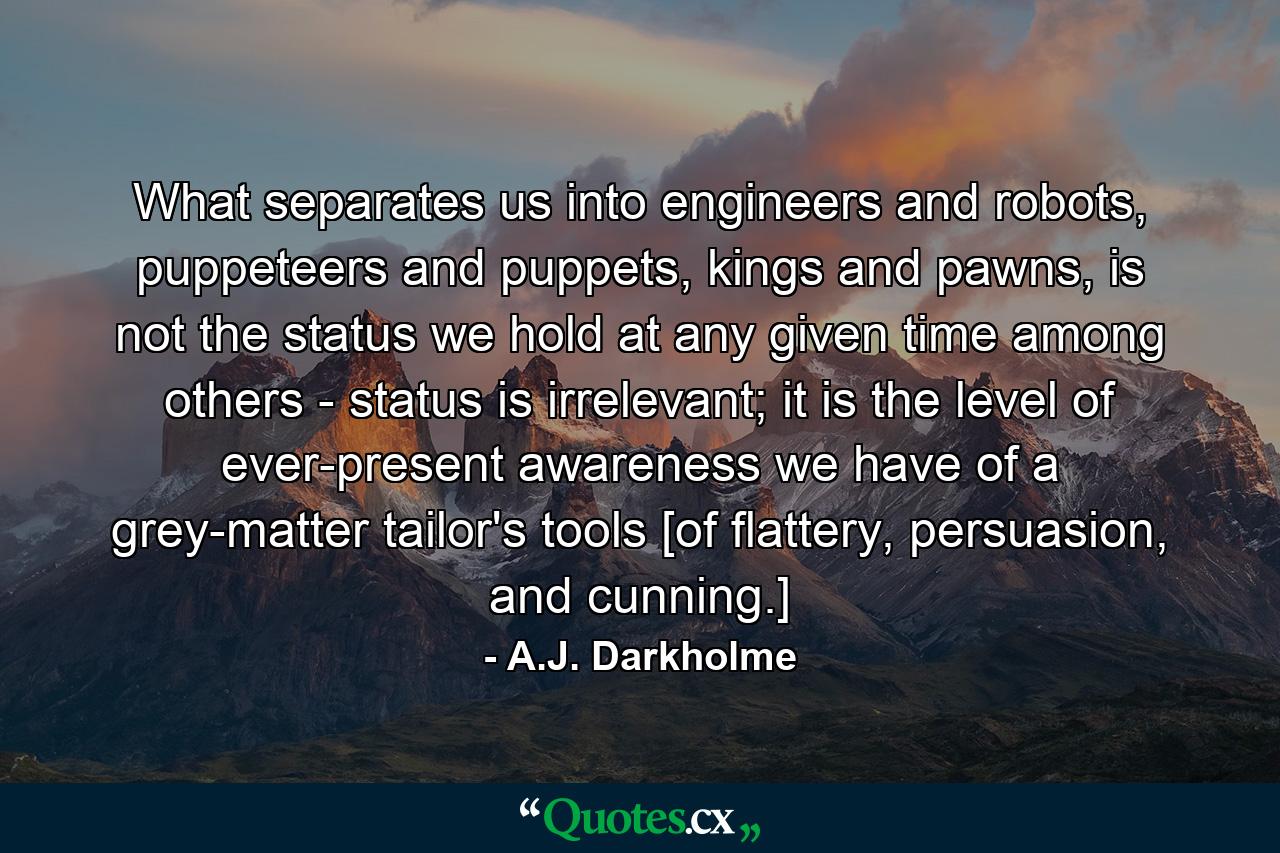 What separates us into engineers and robots, puppeteers and puppets, kings and pawns, is not the status we hold at any given time among others - status is irrelevant; it is the level of ever-present awareness we have of a grey-matter tailor's tools [of flattery, persuasion, and cunning.] - Quote by A.J. Darkholme