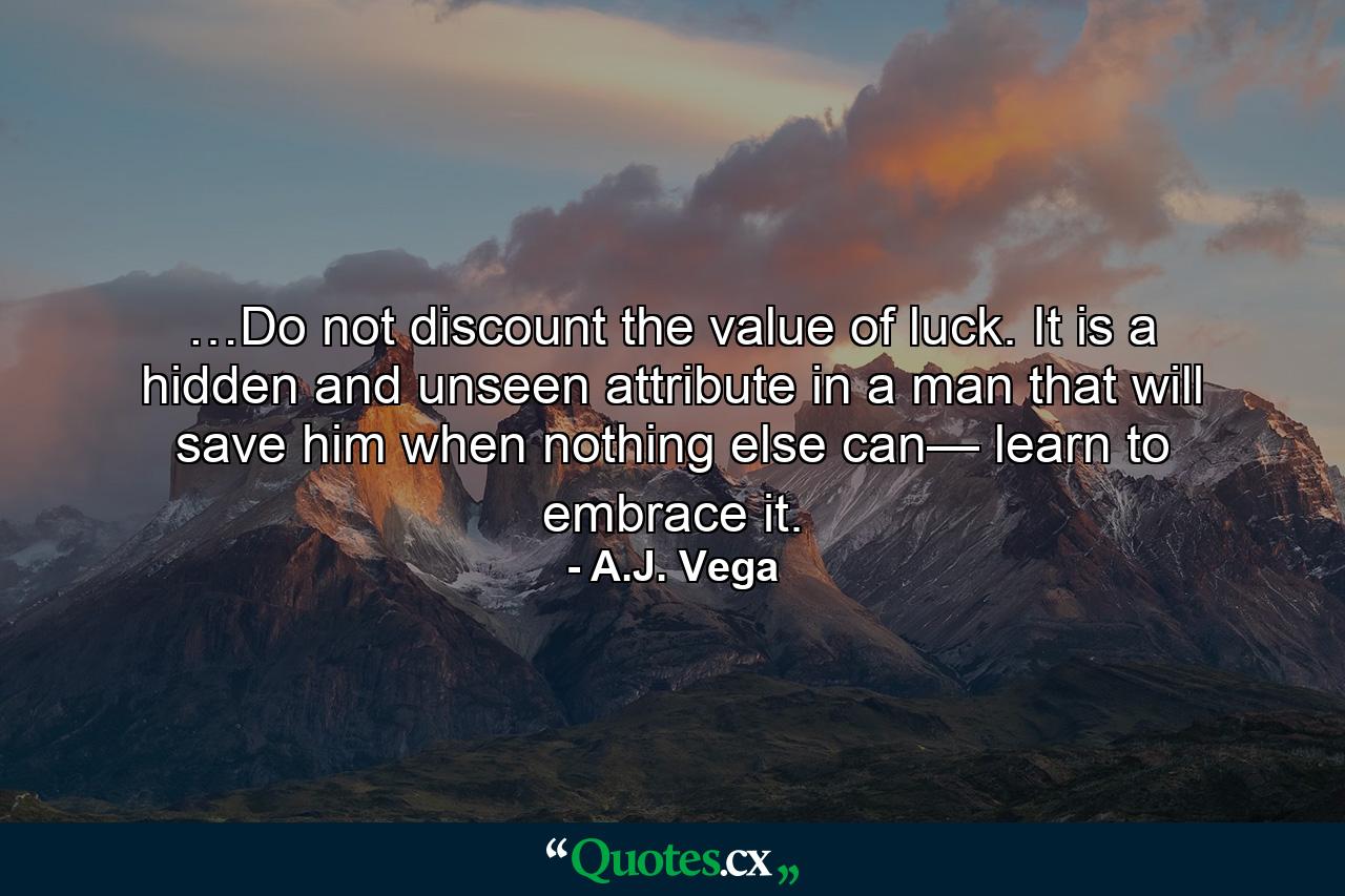 …Do not discount the value of luck. It is a hidden and unseen attribute in a man that will save him when nothing else can— learn to embrace it. - Quote by A.J. Vega