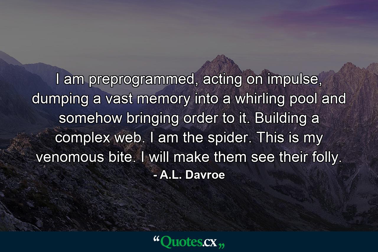 I am preprogrammed, acting on impulse, dumping a vast memory into a whirling pool and somehow bringing order to it. Building a complex web. I am the spider. This is my venomous bite. I will make them see their folly. - Quote by A.L. Davroe