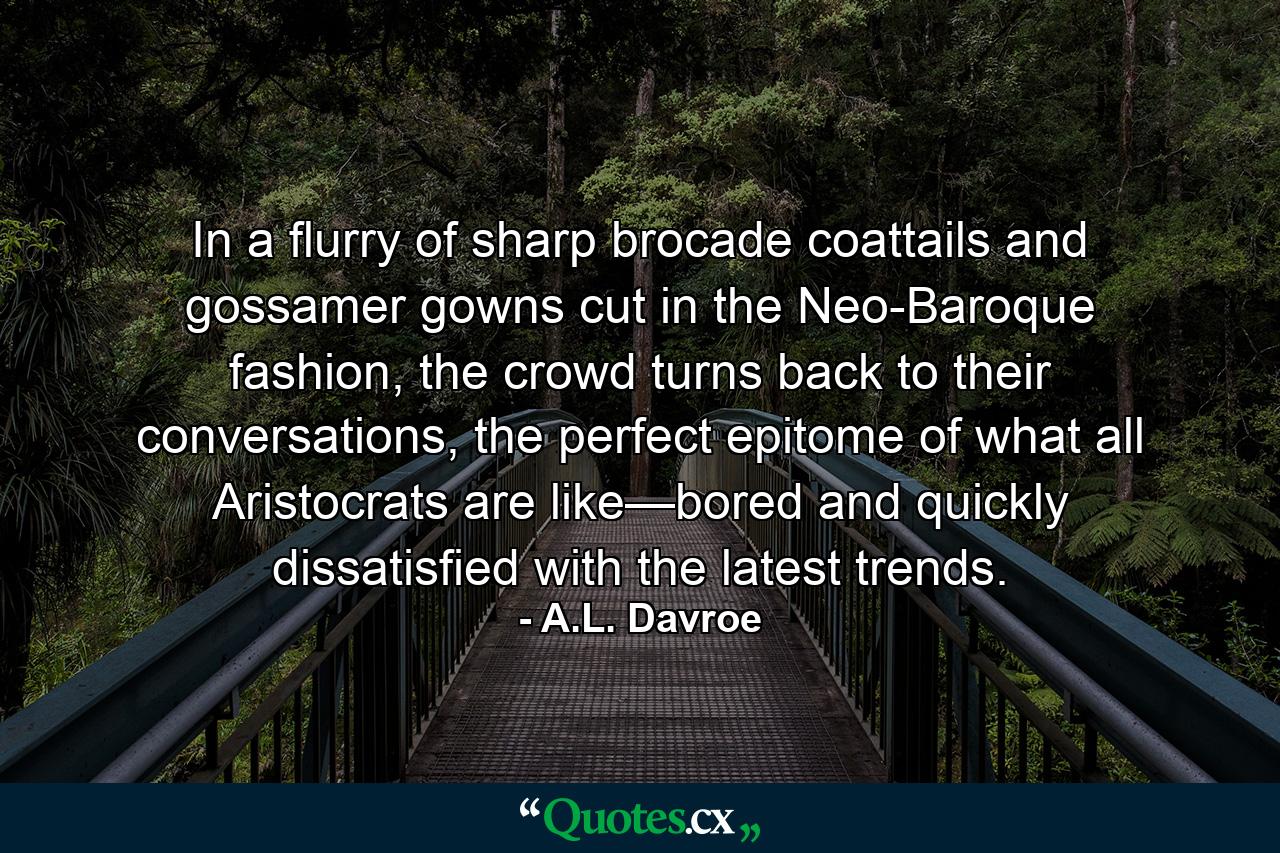 In a flurry of sharp brocade coattails and gossamer gowns cut in the Neo-Baroque fashion, the crowd turns back to their conversations, the perfect epitome of what all Aristocrats are like—bored and quickly dissatisfied with the latest trends. - Quote by A.L. Davroe