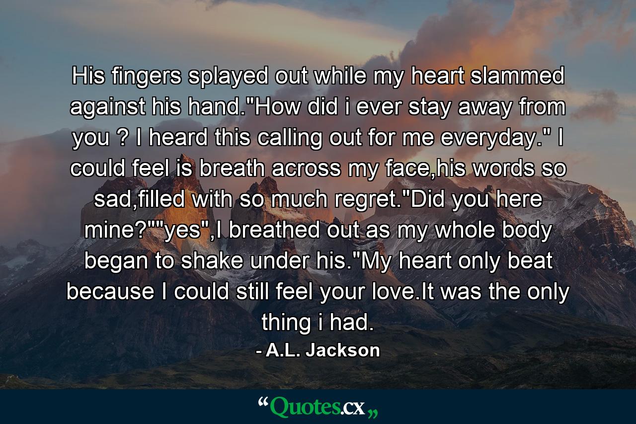 His fingers splayed out while my heart slammed against his hand.