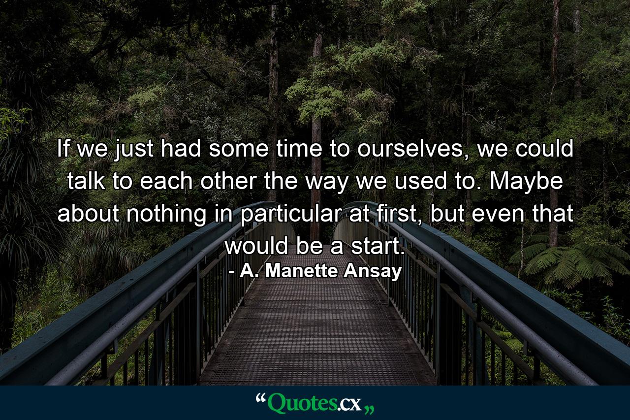 If we just had some time to ourselves, we could talk to each other the way we used to. Maybe about nothing in particular at first, but even that would be a start. - Quote by A. Manette Ansay